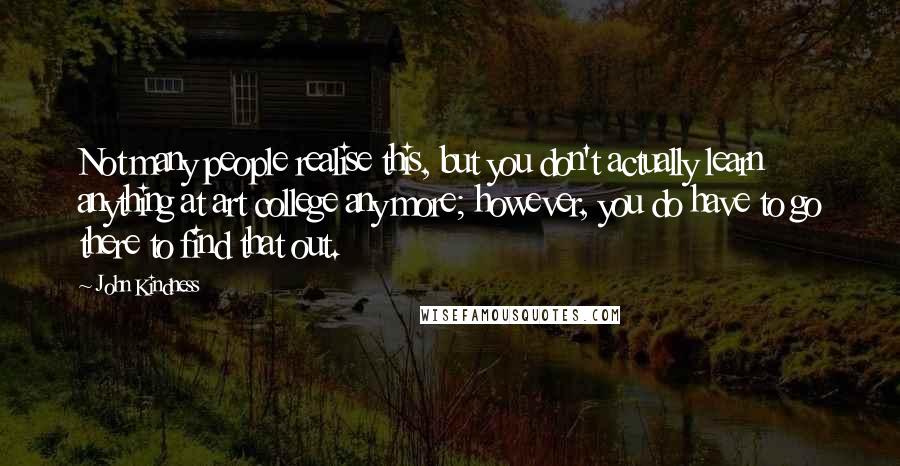 John Kindness Quotes: Not many people realise this, but you don't actually learn anything at art college any more; however, you do have to go there to find that out.