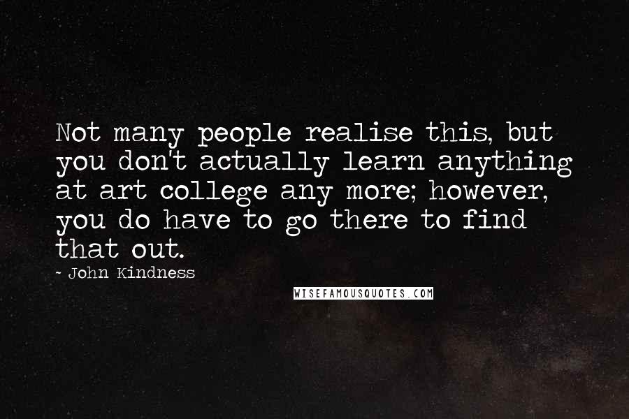 John Kindness Quotes: Not many people realise this, but you don't actually learn anything at art college any more; however, you do have to go there to find that out.