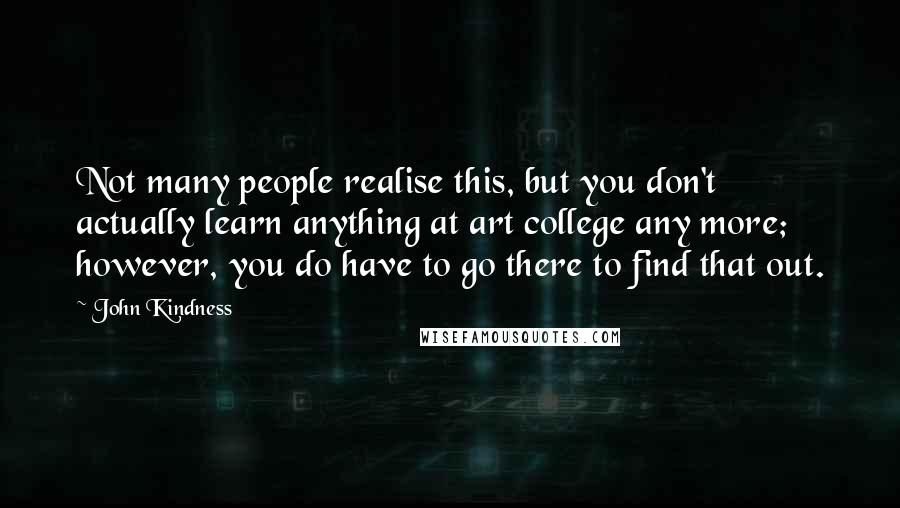 John Kindness Quotes: Not many people realise this, but you don't actually learn anything at art college any more; however, you do have to go there to find that out.