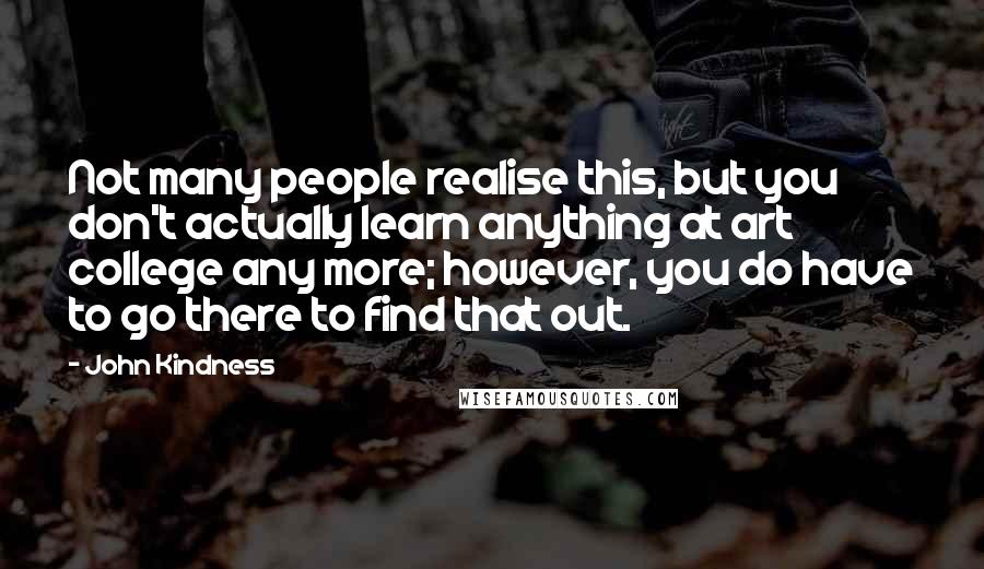 John Kindness Quotes: Not many people realise this, but you don't actually learn anything at art college any more; however, you do have to go there to find that out.