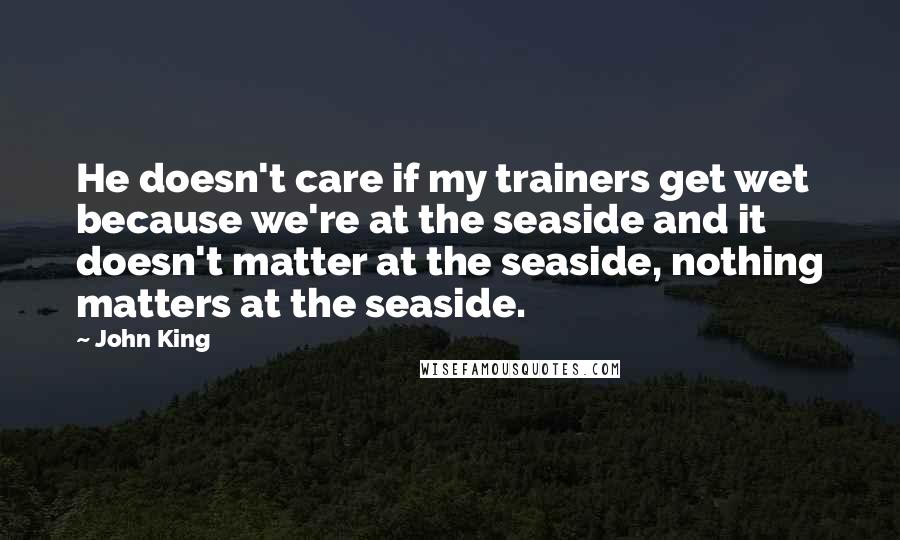 John King Quotes: He doesn't care if my trainers get wet because we're at the seaside and it doesn't matter at the seaside, nothing matters at the seaside.