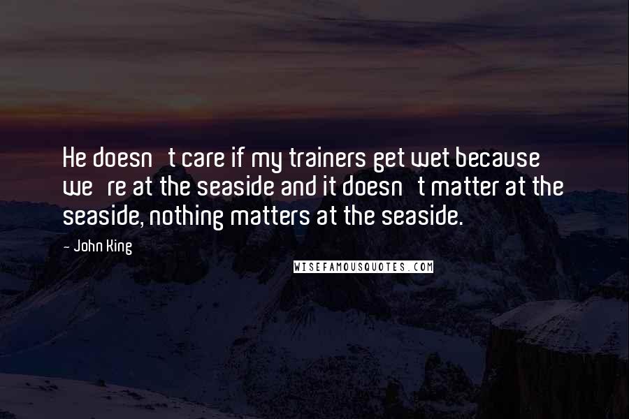 John King Quotes: He doesn't care if my trainers get wet because we're at the seaside and it doesn't matter at the seaside, nothing matters at the seaside.