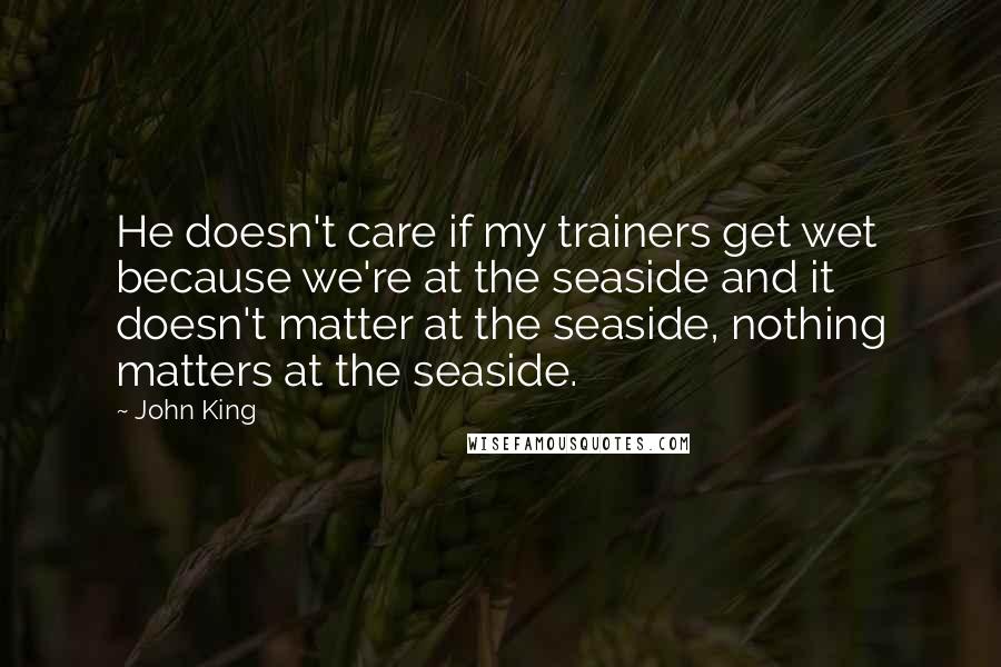 John King Quotes: He doesn't care if my trainers get wet because we're at the seaside and it doesn't matter at the seaside, nothing matters at the seaside.