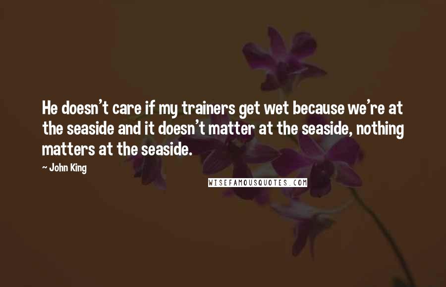 John King Quotes: He doesn't care if my trainers get wet because we're at the seaside and it doesn't matter at the seaside, nothing matters at the seaside.