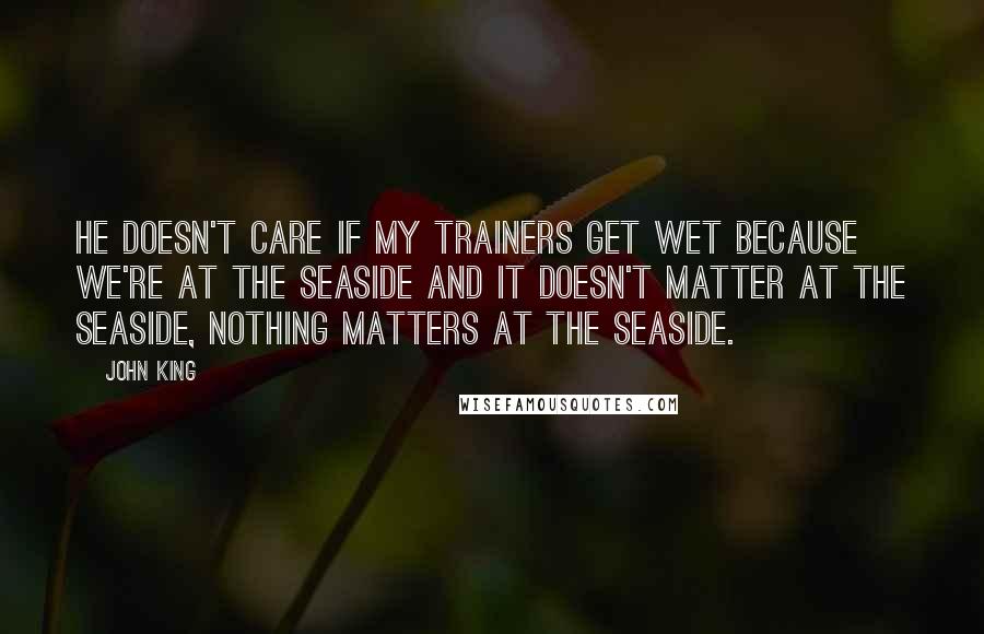 John King Quotes: He doesn't care if my trainers get wet because we're at the seaside and it doesn't matter at the seaside, nothing matters at the seaside.