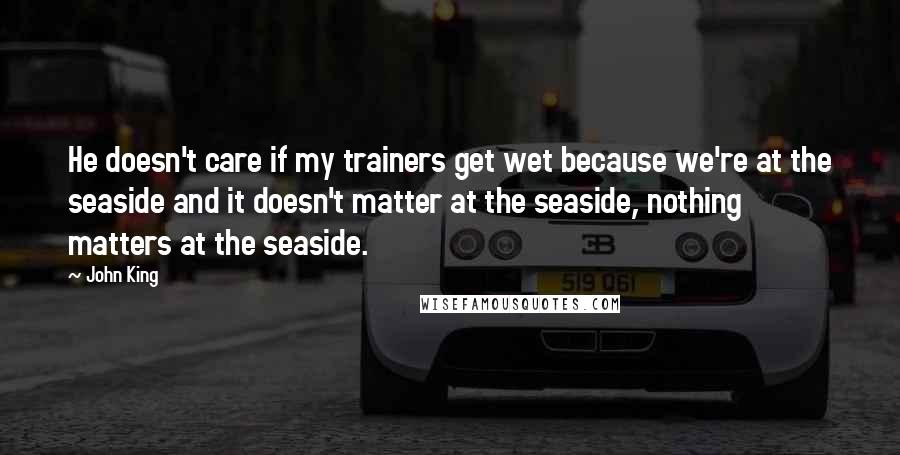 John King Quotes: He doesn't care if my trainers get wet because we're at the seaside and it doesn't matter at the seaside, nothing matters at the seaside.