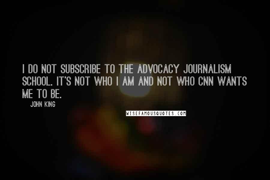 John King Quotes: I do not subscribe to the advocacy journalism school. It's not who I am and not who CNN wants me to be.