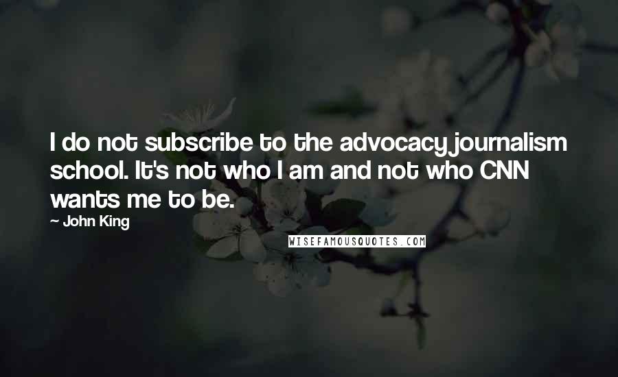 John King Quotes: I do not subscribe to the advocacy journalism school. It's not who I am and not who CNN wants me to be.