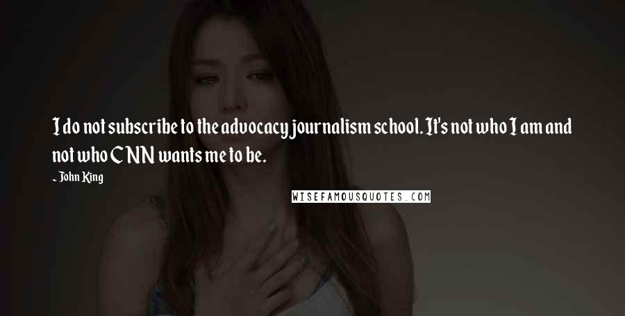 John King Quotes: I do not subscribe to the advocacy journalism school. It's not who I am and not who CNN wants me to be.