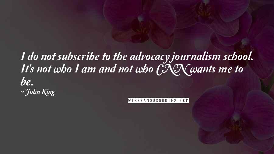 John King Quotes: I do not subscribe to the advocacy journalism school. It's not who I am and not who CNN wants me to be.