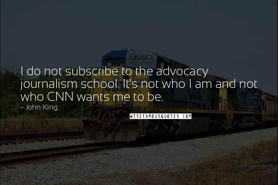 John King Quotes: I do not subscribe to the advocacy journalism school. It's not who I am and not who CNN wants me to be.