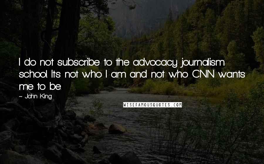 John King Quotes: I do not subscribe to the advocacy journalism school. It's not who I am and not who CNN wants me to be.