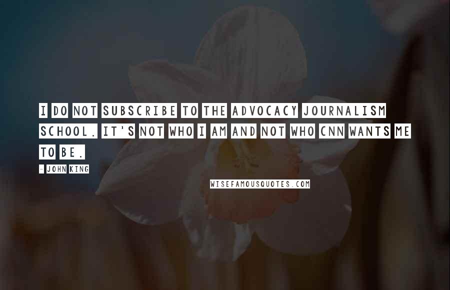 John King Quotes: I do not subscribe to the advocacy journalism school. It's not who I am and not who CNN wants me to be.