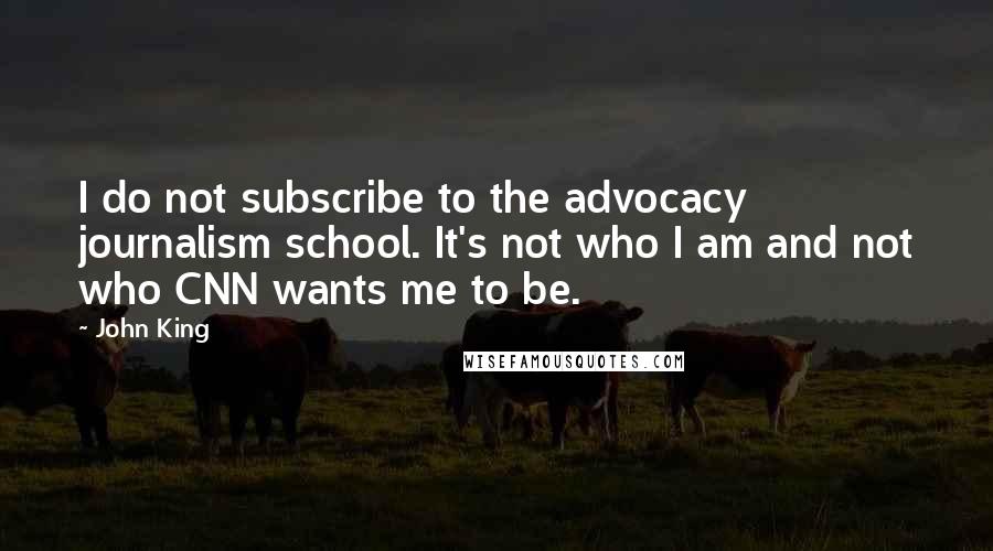 John King Quotes: I do not subscribe to the advocacy journalism school. It's not who I am and not who CNN wants me to be.