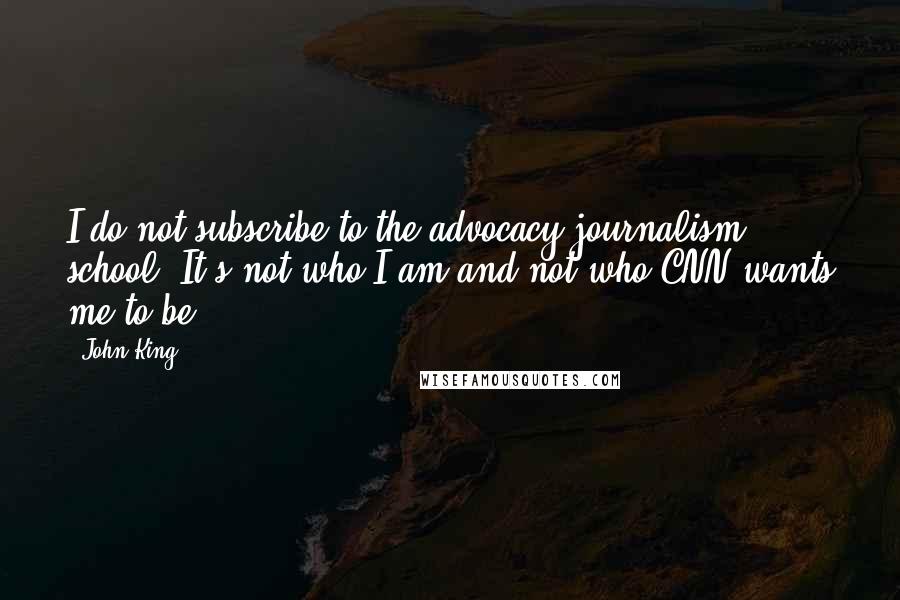 John King Quotes: I do not subscribe to the advocacy journalism school. It's not who I am and not who CNN wants me to be.