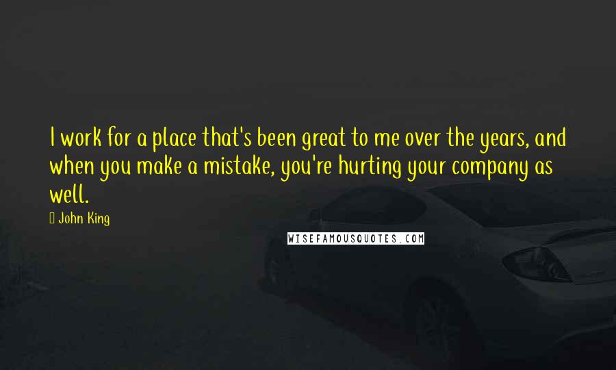 John King Quotes: I work for a place that's been great to me over the years, and when you make a mistake, you're hurting your company as well.