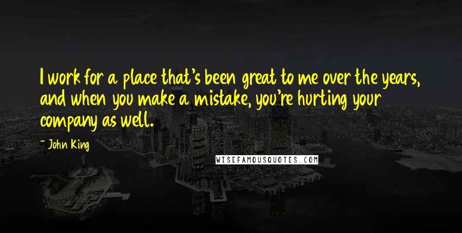 John King Quotes: I work for a place that's been great to me over the years, and when you make a mistake, you're hurting your company as well.