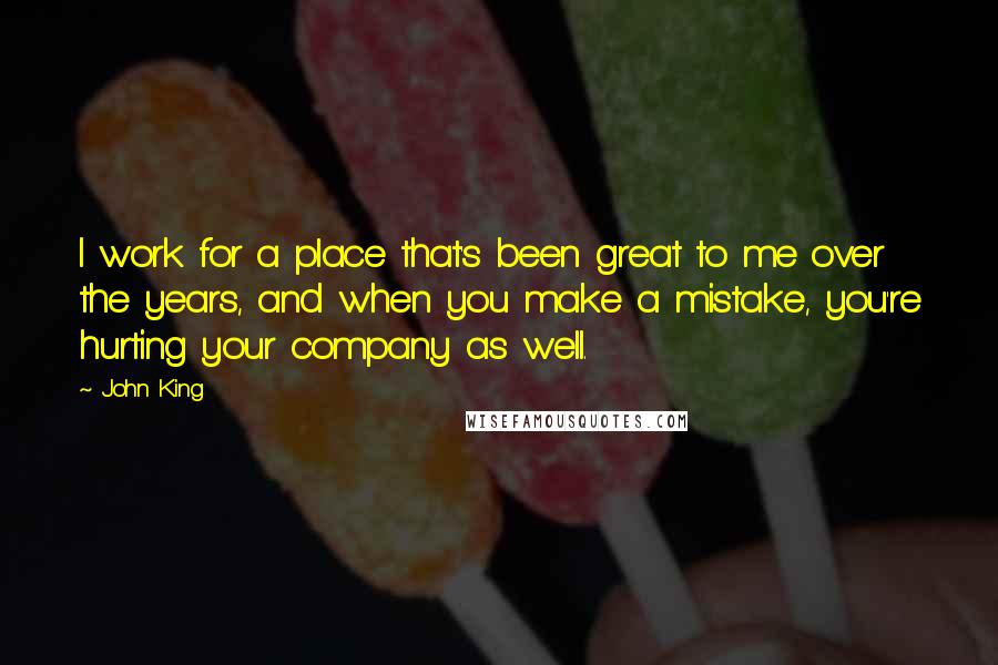 John King Quotes: I work for a place that's been great to me over the years, and when you make a mistake, you're hurting your company as well.