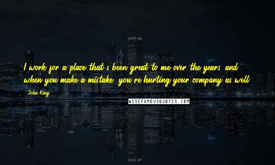 John King Quotes: I work for a place that's been great to me over the years, and when you make a mistake, you're hurting your company as well.