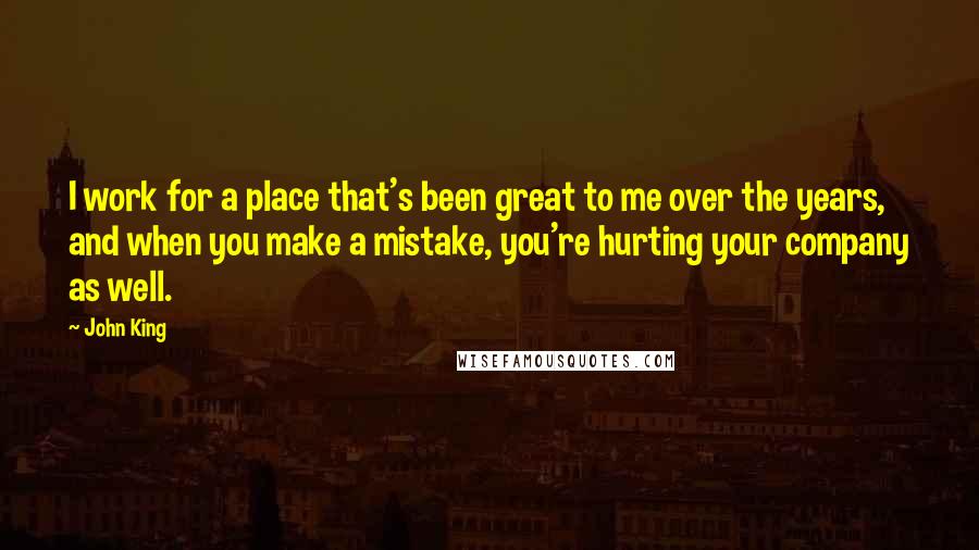 John King Quotes: I work for a place that's been great to me over the years, and when you make a mistake, you're hurting your company as well.