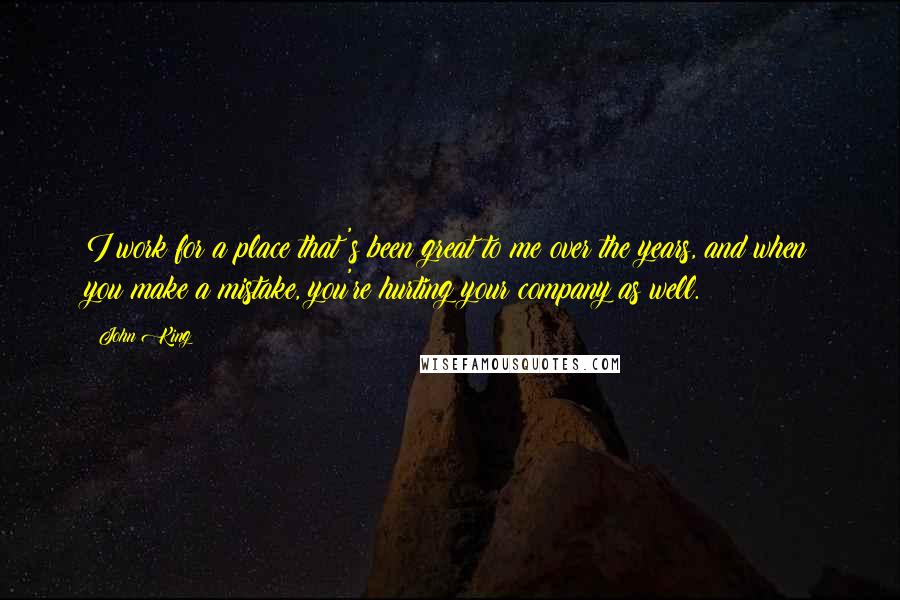 John King Quotes: I work for a place that's been great to me over the years, and when you make a mistake, you're hurting your company as well.