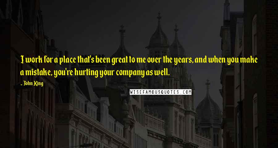 John King Quotes: I work for a place that's been great to me over the years, and when you make a mistake, you're hurting your company as well.