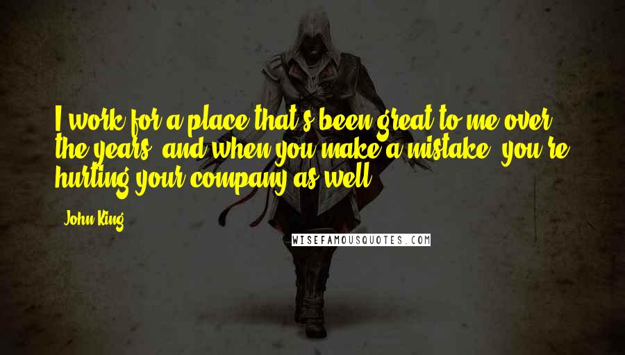 John King Quotes: I work for a place that's been great to me over the years, and when you make a mistake, you're hurting your company as well.