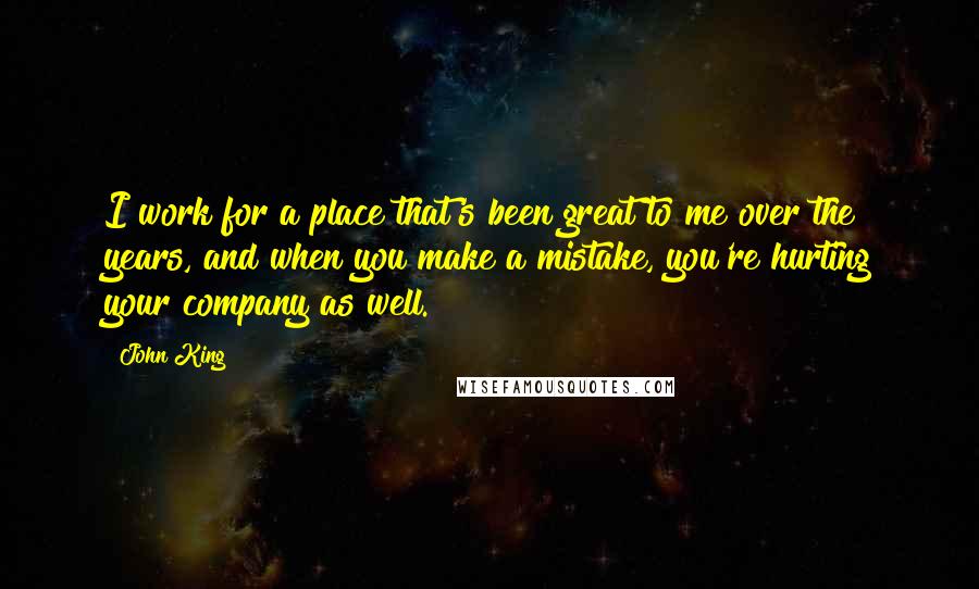 John King Quotes: I work for a place that's been great to me over the years, and when you make a mistake, you're hurting your company as well.