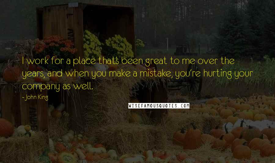 John King Quotes: I work for a place that's been great to me over the years, and when you make a mistake, you're hurting your company as well.