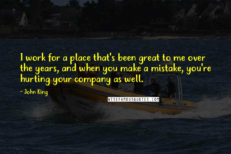 John King Quotes: I work for a place that's been great to me over the years, and when you make a mistake, you're hurting your company as well.