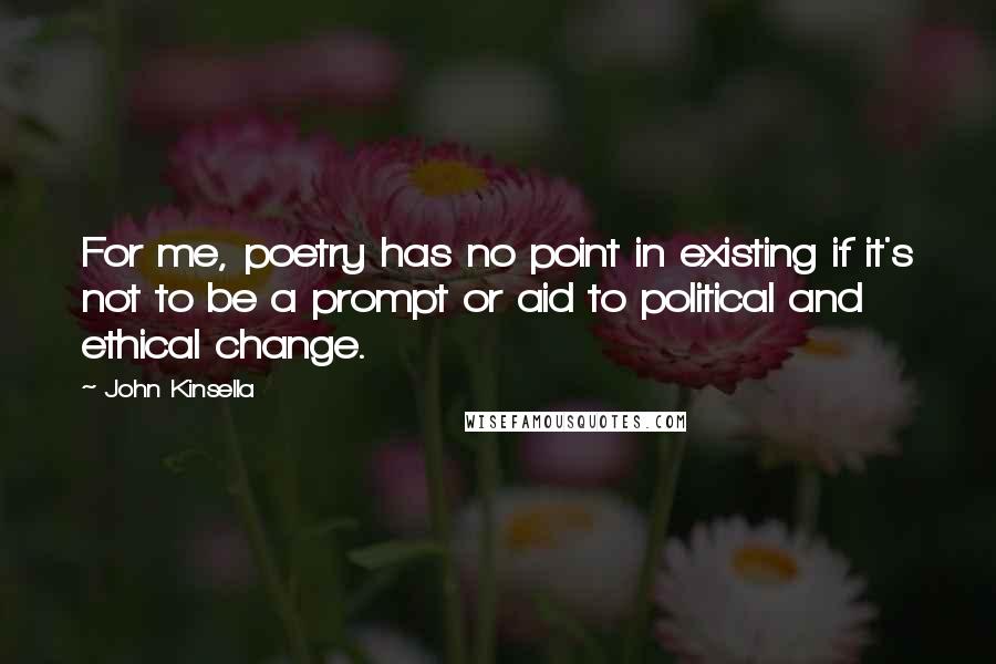 John Kinsella Quotes: For me, poetry has no point in existing if it's not to be a prompt or aid to political and ethical change.