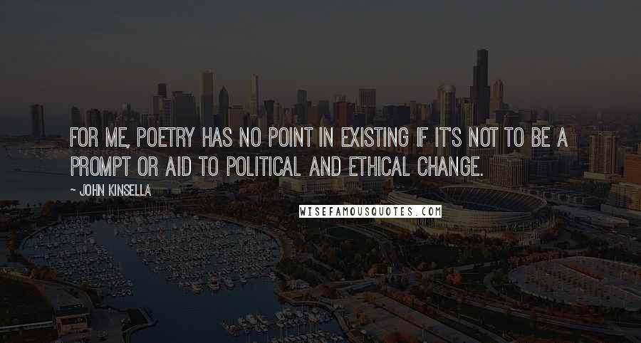 John Kinsella Quotes: For me, poetry has no point in existing if it's not to be a prompt or aid to political and ethical change.