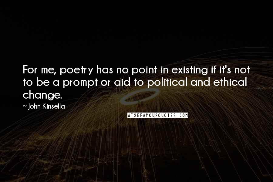 John Kinsella Quotes: For me, poetry has no point in existing if it's not to be a prompt or aid to political and ethical change.