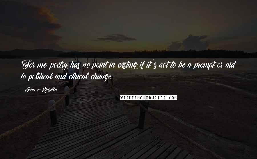 John Kinsella Quotes: For me, poetry has no point in existing if it's not to be a prompt or aid to political and ethical change.