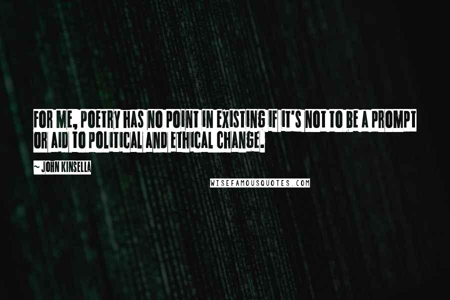 John Kinsella Quotes: For me, poetry has no point in existing if it's not to be a prompt or aid to political and ethical change.