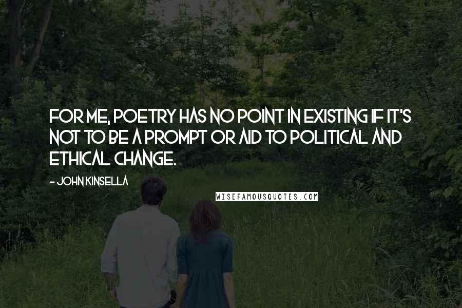 John Kinsella Quotes: For me, poetry has no point in existing if it's not to be a prompt or aid to political and ethical change.