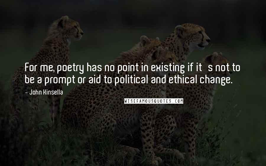 John Kinsella Quotes: For me, poetry has no point in existing if it's not to be a prompt or aid to political and ethical change.