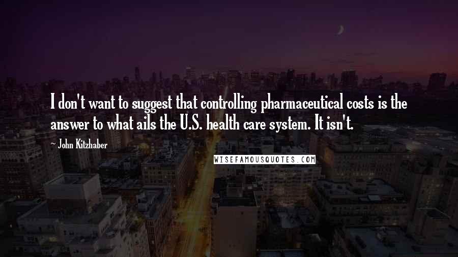 John Kitzhaber Quotes: I don't want to suggest that controlling pharmaceutical costs is the answer to what ails the U.S. health care system. It isn't.