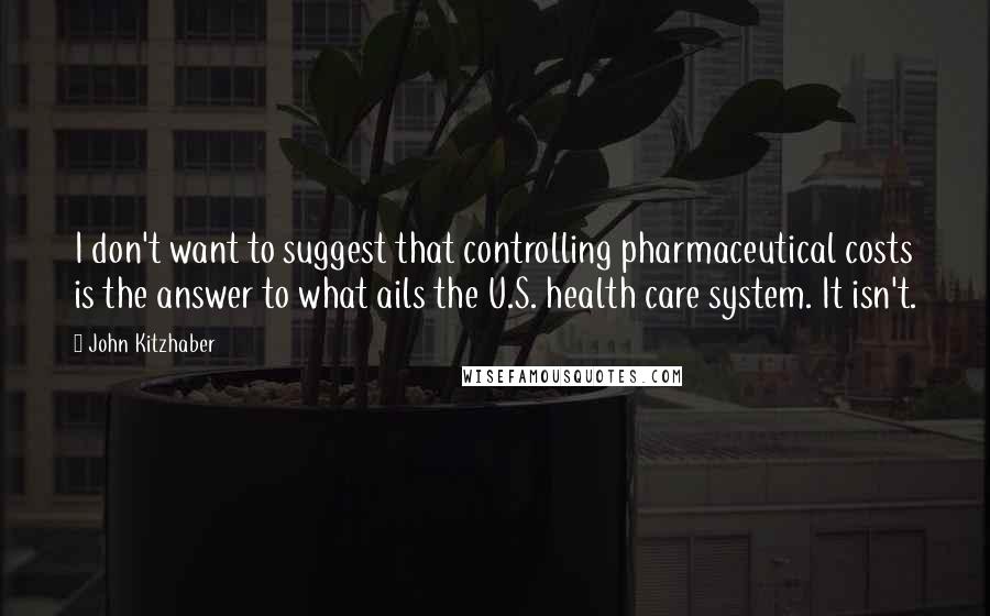 John Kitzhaber Quotes: I don't want to suggest that controlling pharmaceutical costs is the answer to what ails the U.S. health care system. It isn't.