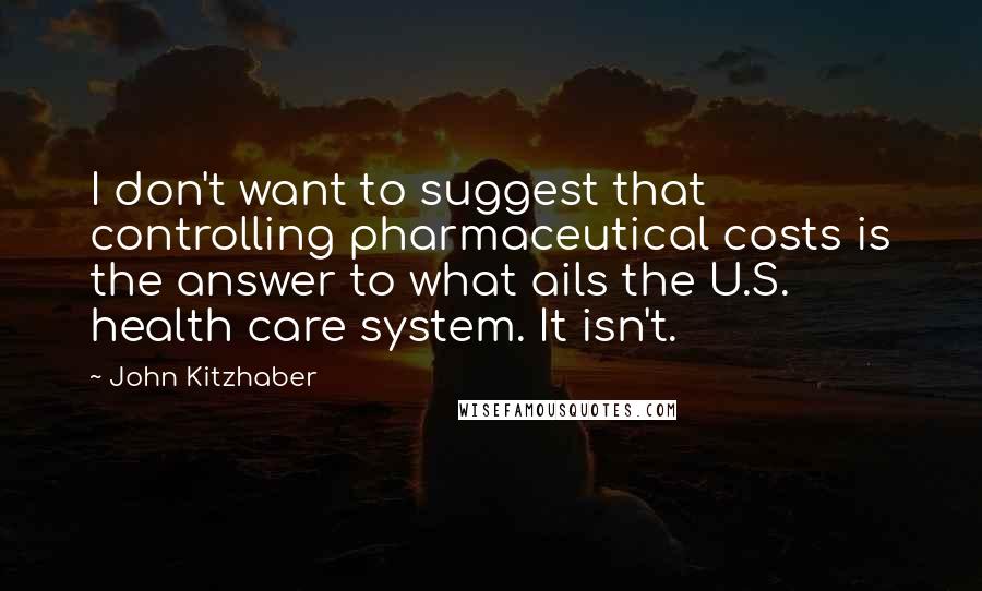 John Kitzhaber Quotes: I don't want to suggest that controlling pharmaceutical costs is the answer to what ails the U.S. health care system. It isn't.