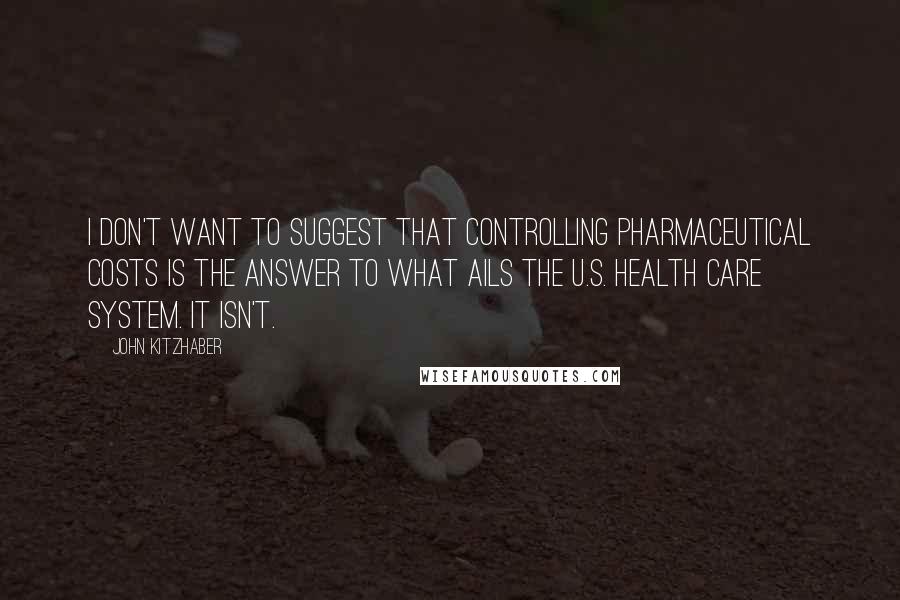 John Kitzhaber Quotes: I don't want to suggest that controlling pharmaceutical costs is the answer to what ails the U.S. health care system. It isn't.