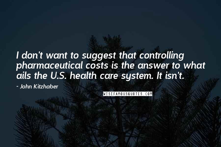 John Kitzhaber Quotes: I don't want to suggest that controlling pharmaceutical costs is the answer to what ails the U.S. health care system. It isn't.