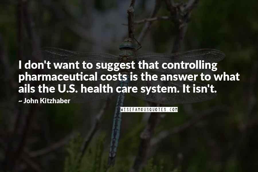 John Kitzhaber Quotes: I don't want to suggest that controlling pharmaceutical costs is the answer to what ails the U.S. health care system. It isn't.