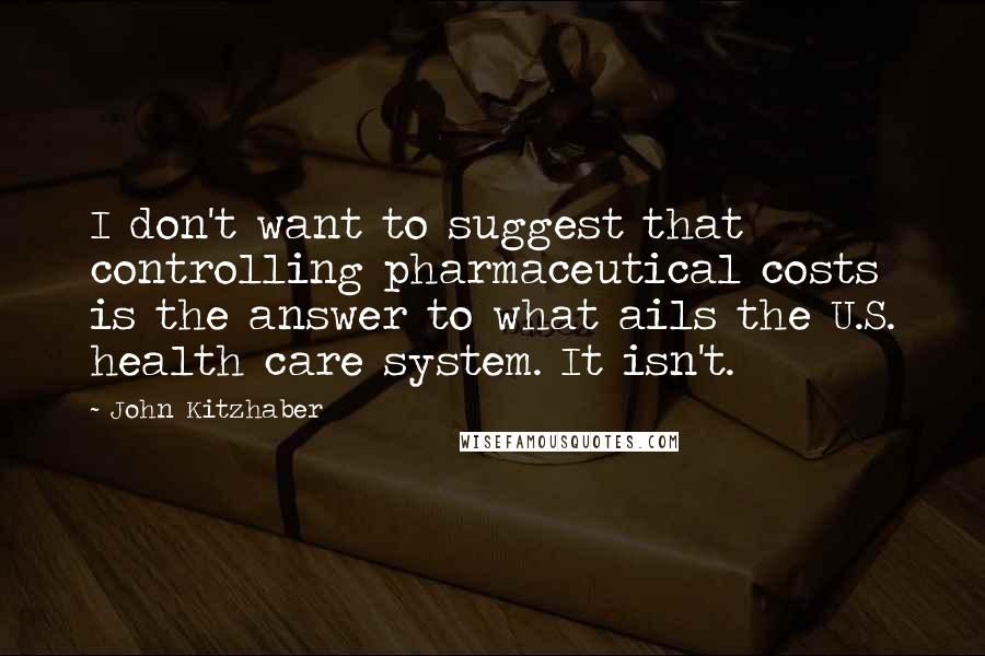John Kitzhaber Quotes: I don't want to suggest that controlling pharmaceutical costs is the answer to what ails the U.S. health care system. It isn't.