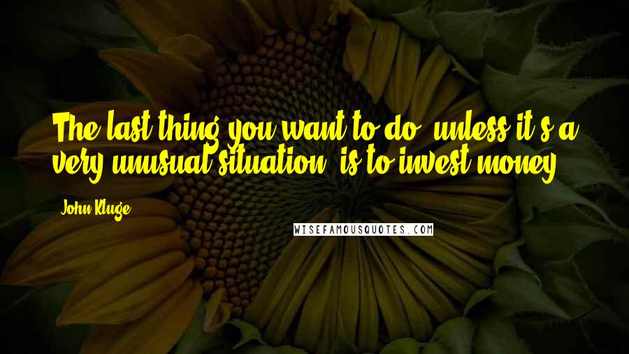 John Kluge Quotes: The last thing you want to do, unless it's a very unusual situation, is to invest money.