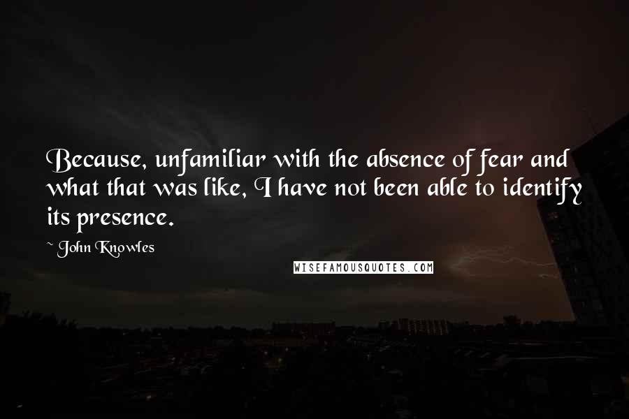 John Knowles Quotes: Because, unfamiliar with the absence of fear and what that was like, I have not been able to identify its presence.