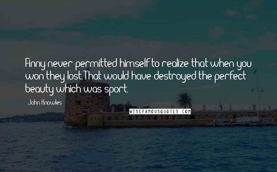 John Knowles Quotes: Finny never permitted himself to realize that when you won they lost. That would have destroyed the perfect beauty which was sport.