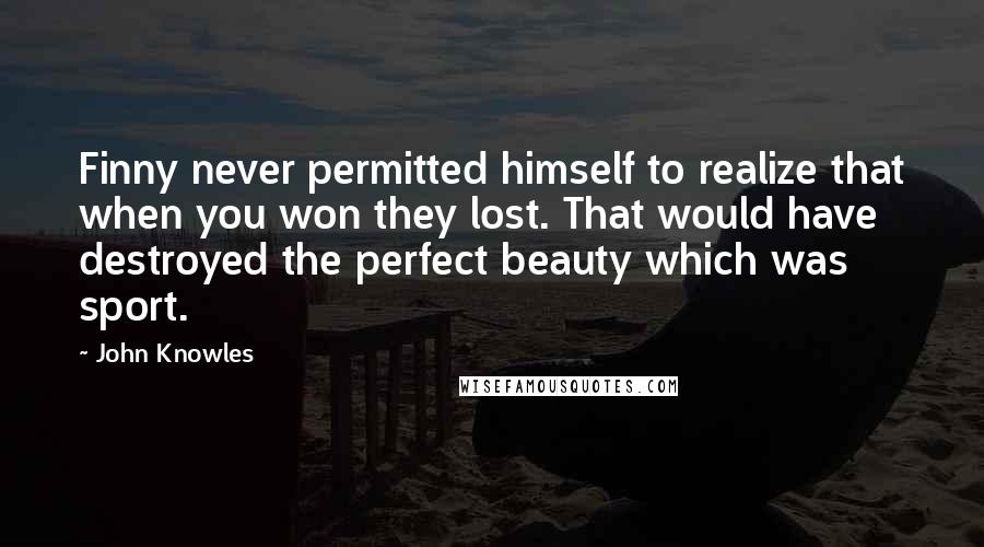 John Knowles Quotes: Finny never permitted himself to realize that when you won they lost. That would have destroyed the perfect beauty which was sport.