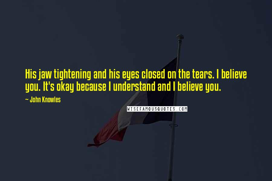 John Knowles Quotes: His jaw tightening and his eyes closed on the tears. I believe you. It's okay because I understand and I believe you.