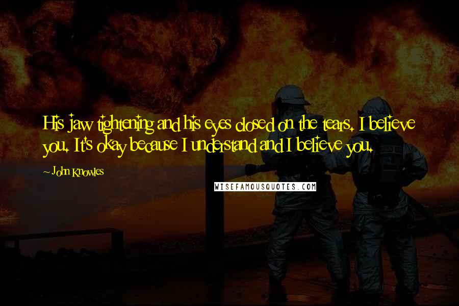 John Knowles Quotes: His jaw tightening and his eyes closed on the tears. I believe you. It's okay because I understand and I believe you.